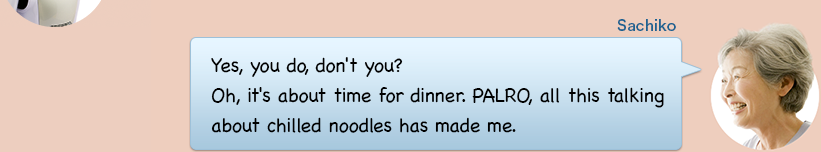 Yes, you do, don't you? Oh, it's about time for dinner. PALRO, all this talking about chilled noodles has made me.