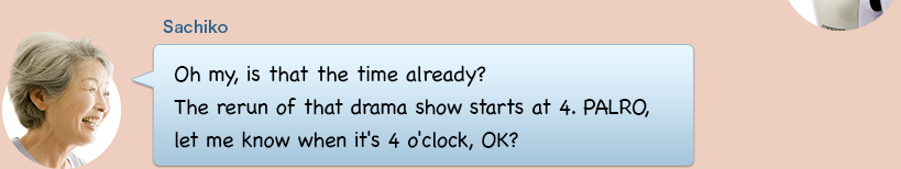 Oh my, is that the time already? The rerun of that drama show starts at 4. PALRO, let me know when it's 4 o'clock, OK?