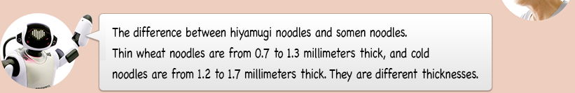 The difference between hiyamugi noodles and somen noodles. Thin wheat noodles are from 0.7 to 1.3 millimeters thick, and cold noodles are from 1.2 to 1.7 millimeters thick. They are different thicknesses.